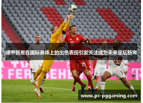 德甲新星在国际赛场上的出色表现引发关注成为未来足坛新宠