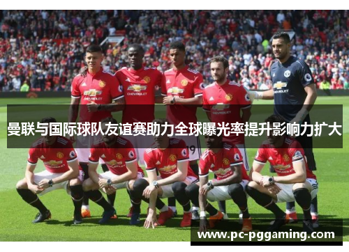 曼联与国际球队友谊赛助力全球曝光率提升影响力扩大