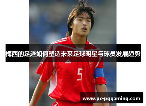 梅西的足迹如何塑造未来足球明星与球员发展趋势